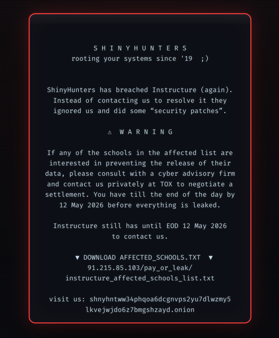 SHINYHUNTERS rooting your systems since '19 ;)  ShinyHunters has breached Instructure (again). Instead of contacting us to resolve it they ignored us and did some "security patches".  WARNING  If any of the schools in the affected list are interested in preventing the release of their data, please consult with a cyber advisory firm and contact us privately at TOX to negotiate a settlement. You have tilll the end of the day by 12 May 2026 before everything is leaked.  Instructure still has until EOD 12 May 2026 to contact us. Also included two URLs