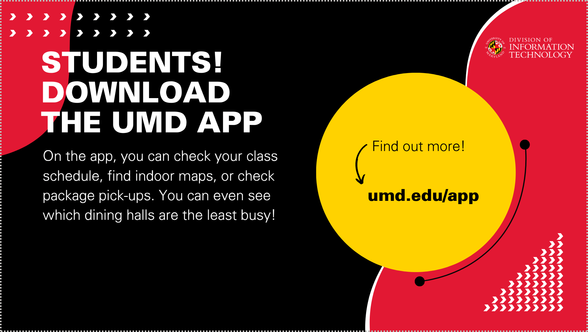 Students! Download the UMD App. On the app, you can check your class schedule, find indoor maps, or check package pick-ups. You can even see which dining halls are the least busy! Find out more at umd.edu/app